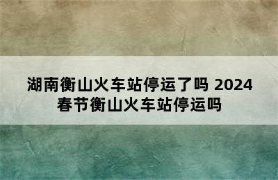 湖南衡山火车站停运了吗 2024春节衡山火车站停运吗